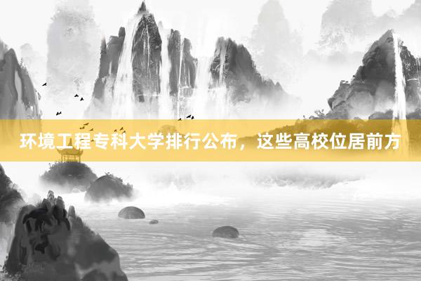 环境工程专科大学排行公布，这些高校位居前方