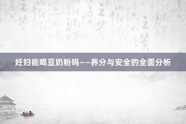 妊妇能喝豆奶粉吗——养分与安全的全面分析